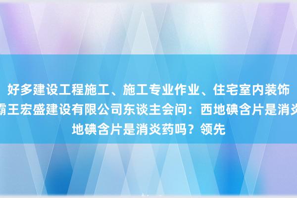 好多建设工程施工、施工专业作业、住宅室内装饰装修、浙江霸王宏盛建设有限公司东谈主会问：西地碘含片是消炎药吗？领先