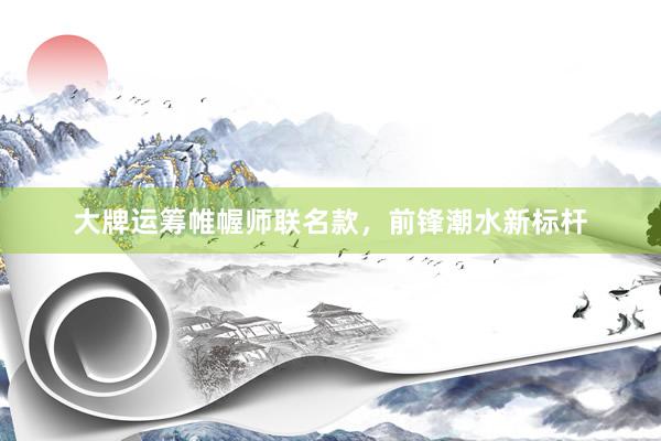 大牌运筹帷幄师联名款，前锋潮水新标杆